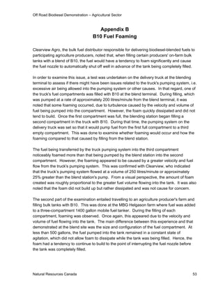 Off Road Biodiesel Demonstration – Agricultural Sector



                                      Appendix B
                                    B10 Fuel Foaming

Clearview Agro, the bulk fuel distributor responsible for delivering biodiesel-blended fuels to
participating agriculture producers, noted that, when filling certain producers' on-farm bulk
tanks with a blend of B10, the fuel would have a tendency to foam significantly and cause
the fuel nozzle to automatically shut off well in advance of the tank being completely filled.

In order to examine this issue, a test was undertaken on the delivery truck at the blending
terminal to assess if there might have been issues related to the truck's pumping system, i.e.
excessive air being allowed into the pumping system or other causes. In that regard, one of
the truck's fuel compartments was filled with B10 at the blend terminal. During filling, which
was pumped at a rate of approximately 200 litres/minute from the blend terminal, it was
noted that some foaming occurred, due to turbulence caused by the velocity and volume of
fuel being pumped into the compartment. However, the foam quickly dissipated and did not
tend to build. Once the first compartment was full, the blending station began filling a
second compartment in the truck with B10. During that time, the pumping system on the
delivery truck was set so that it would pump fuel from the first full compartment to a third
empty compartment. This was done to examine whether foaming would occur and how the
foaming compared to that caused by filling from the blend station.

The fuel being transferred by the truck pumping system into the third compartment
noticeably foamed more than that being pumped by the blend station into the second
compartment. However, the foaming appeared to be caused by a greater velocity and fuel
flow from the truck's pumping system. This was confirmed with Clearview, who indicated
that the truck’s pumping system flowed at a volume of 250 litres/minute or approximately
25% greater than the blend station's pump. From a visual perspective, the amount of foam
created was roughly proportional to the greater fuel volume flowing into the tank. It was also
noted that the foam did not build up but rather dissipated and was not cause for concern.

The second part of the examination entailed travelling to an agriculture producer's farm and
filling bulk tanks with B10. This was done at the MBG Helgason farm where fuel was added
to a three-compartment 1400 gallon mobile fuel tanker. During the filling of each
compartment, foaming was observed. Once again, this appeared due to the velocity and
volume of fuel flowing into the tank. The main difference between this experience and that
demonstrated at the blend site was the size and configuration of the fuel compartment. At
less than 500 gallons, the fuel pumped into the tank remained in a constant state of
agitation, which did not allow foam to dissipate while the tank was being filled. Hence, the
foam had a tendency to continue to build to the point of interrupting the fuel nozzle before
the tank was completely filled.




Natural Resources Canada                                                                     53
 
