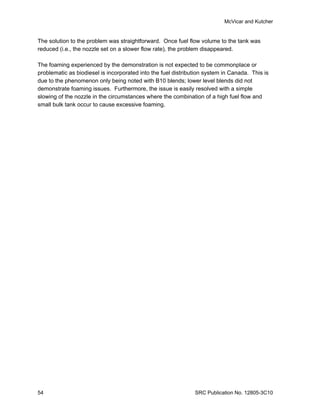 McVicar and Kutcher


The solution to the problem was straightforward. Once fuel flow volume to the tank was
reduced (i.e., the nozzle set on a slower flow rate), the problem disappeared.

The foaming experienced by the demonstration is not expected to be commonplace or
problematic as biodiesel is incorporated into the fuel distribution system in Canada. This is
due to the phenomenon only being noted with B10 blends; lower level blends did not
demonstrate foaming issues. Furthermore, the issue is easily resolved with a simple
slowing of the nozzle in the circumstances where the combination of a high fuel flow and
small bulk tank occur to cause excessive foaming.




54                                                             SRC Publication No. 12805-3C10
 
