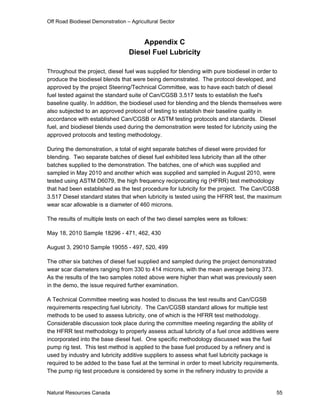 Off Road Biodiesel Demonstration – Agricultural Sector



                                      Appendix C
                                  Diesel Fuel Lubricity

Throughout the project, diesel fuel was supplied for blending with pure biodiesel in order to
produce the biodiesel blends that were being demonstrated. The protocol developed, and
approved by the project Steering/Technical Committee, was to have each batch of diesel
fuel tested against the standard suite of Can/CGSB 3.517 tests to establish the fuel's
baseline quality. In addition, the biodiesel used for blending and the blends themselves were
also subjected to an approved protocol of testing to establish their baseline quality in
accordance with established Can/CGSB or ASTM testing protocols and standards. Diesel
fuel, and biodiesel blends used during the demonstration were tested for lubricity using the
approved protocols and testing methodology.

During the demonstration, a total of eight separate batches of diesel were provided for
blending. Two separate batches of diesel fuel exhibited less lubricity than all the other
batches supplied to the demonstration. The batches, one of which was supplied and
sampled in May 2010 and another which was supplied and sampled in August 2010, were
tested using ASTM D6079, the high frequency reciprocating rig (HFRR) test methodology
that had been established as the test procedure for lubricity for the project. The Can/CGSB
3.517 Diesel standard states that when lubricity is tested using the HFRR test, the maximum
wear scar allowable is a diameter of 460 microns.

The results of multiple tests on each of the two diesel samples were as follows:

May 18, 2010 Sample 18296 - 471, 462, 430

August 3, 29010 Sample 19055 - 497, 520, 499

The other six batches of diesel fuel supplied and sampled during the project demonstrated
wear scar diameters ranging from 330 to 414 microns, with the mean average being 373.
As the results of the two samples noted above were higher than what was previously seen
in the demo, the issue required further examination.

A Technical Committee meeting was hosted to discuss the test results and Can/CGSB
requirements respecting fuel lubricity. The Can/CGSB standard allows for multiple test
methods to be used to assess lubricity, one of which is the HFRR test methodology.
Considerable discussion took place during the committee meeting regarding the ability of
the HFRR test methodology to properly assess actual lubricity of a fuel once additives were
incorporated into the base diesel fuel. One specific methodology discussed was the fuel
pump rig test. This test method is applied to the base fuel produced by a refinery and is
used by industry and lubricity additive suppliers to assess what fuel lubricity package is
required to be added to the base fuel at the terminal in order to meet lubricity requirements.
The pump rig test procedure is considered by some in the refinery industry to provide a


Natural Resources Canada                                                                     55
 