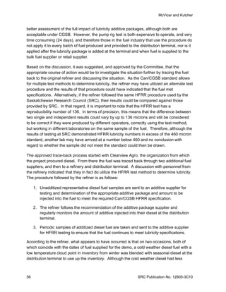 McVicar and Kutcher


better assessment of the full impact of lubricity additive packages, although both are
acceptable under CGSB. However, the pump rig test is both expensive to operate, and very
time consuming (24 days), and therefore those in the fuel industry that use the procedure do
not apply it to every batch of fuel produced and provided to the distribution terminal, nor is it
applied after the lubricity package is added at the terminal and when fuel is supplied to the
bulk fuel supplier or retail supplier.

Based on the discussion, it was suggested, and approved by the Committee, that the
appropriate course of action would be to investigate the situation further by tracing the fuel
back to the original refiner and discussing the situation. As the Can/CGSB standard allows
for multiple test methods to determine lubricity, the refiner may have utilized an alternate test
procedure and the results of that procedure could have indicated that the fuel met
specifications. Alternatively, if the refiner followed the same HFRR procedure used by the
Saskatchewan Research Council (SRC), their results could be compared against those
provided by SRC. In that regard, it is important to note that the HFRR test has a
reproducibility number of 136. In terms of precision, this means that the difference between
two single and independent results could vary by up to 136 microns and still be considered
to be correct if they were produced by different operators, correctly using the test method,
but working in different laboratories on the same sample of the fuel. Therefore, although the
results of testing at SRC demonstrated HFRR lubricity numbers in excess of the 460 micron
standard, another lab may have arrived at a number below 460 and no conclusion with
regard to whether the sample did not meet the standard could then be drawn.

The approved trace-back process started with Clearview Agro, the organization from which
the project procured diesel. From there the fuel was traced back through two additional fuel
suppliers, and then to a refinery and distribution terminal. A discussion with personnel from
the refinery indicated that they in fact do utilize the HFRR test method to determine lubricity.
The procedure followed by the refiner is as follows:

     1. Unadditized representative diesel fuel samples are sent to an additive supplier for
        testing and determination of the appropriate additive package and amount to be
        injected into the fuel to meet the required Can/CGSB HFRR specification.

     2. The refiner follows the recommendation of the additive package supplier and
        regularly monitors the amount of additive injected into their diesel at the distribution
        terminal.

     3. Periodic samples of additized diesel fuel are taken and sent to the additive supplier
        for HFRR testing to ensure that the fuel continues to meet lubricity specifications.

According to the refiner, what appears to have occurred is that on two occasions, both of
which coincide with the dates of fuel supplied for the demo, a cold weather diesel fuel with a
low temperature cloud point in inventory from winter was blended with seasonal diesel at the
distribution terminal to use up the inventory. Although the cold weather diesel had less



56                                                                SRC Publication No. 12805-3C10
 