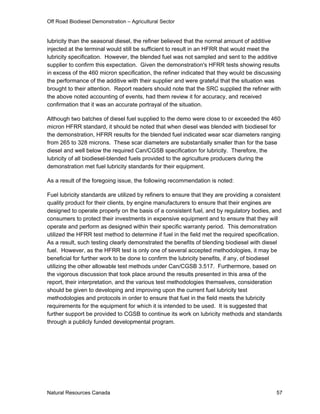 Off Road Biodiesel Demonstration – Agricultural Sector


lubricity than the seasonal diesel, the refiner believed that the normal amount of additive
injected at the terminal would still be sufficient to result in an HFRR that would meet the
lubricity specification. However, the blended fuel was not sampled and sent to the additive
supplier to confirm this expectation. Given the demonstration's HFRR tests showing results
in excess of the 460 micron specification, the refiner indicated that they would be discussing
the performance of the additive with their supplier and were grateful that the situation was
brought to their attention. Report readers should note that the SRC supplied the refiner with
the above noted accounting of events, had them review it for accuracy, and received
confirmation that it was an accurate portrayal of the situation.

Although two batches of diesel fuel supplied to the demo were close to or exceeded the 460
micron HFRR standard, it should be noted that when diesel was blended with biodiesel for
the demonstration, HFRR results for the blended fuel indicated wear scar diameters ranging
from 265 to 328 microns. These scar diameters are substantially smaller than for the base
diesel and well below the required Can/CGSB specification for lubricity. Therefore, the
lubricity of all biodiesel-blended fuels provided to the agriculture producers during the
demonstration met fuel lubricity standards for their equipment.

As a result of the foregoing issue, the following recommendation is noted:

Fuel lubricity standards are utilized by refiners to ensure that they are providing a consistent
quality product for their clients, by engine manufacturers to ensure that their engines are
designed to operate properly on the basis of a consistent fuel, and by regulatory bodies, and
consumers to protect their investments in expensive equipment and to ensure that they will
operate and perform as designed within their specific warranty period. This demonstration
utilized the HFRR test method to determine if fuel in the field met the required specification.
As a result, such testing clearly demonstrated the benefits of blending biodiesel with diesel
fuel. However, as the HFRR test is only one of several accepted methodologies, it may be
beneficial for further work to be done to confirm the lubricity benefits, if any, of biodiesel
utilizing the other allowable test methods under Can/CGSB 3.517. Furthermore, based on
the vigorous discussion that took place around the results presented in this area of the
report, their interpretation, and the various test methodologies themselves, consideration
should be given to developing and improving upon the current fuel lubricity test
methodologies and protocols in order to ensure that fuel in the field meets the lubricity
requirements for the equipment for which it is intended to be used. It is suggested that
further support be provided to CGSB to continue its work on lubricity methods and standards
through a publicly funded developmental program.




Natural Resources Canada                                                                     57
 