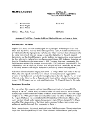 MEMORANDUM                                                IMPERIAL OIL
                                                 PRODUCTS AND CHEMICALS DIVISION
                                                     RESEARCH DEPARTMENT




   TO:     Charlie Lund                                      07/06/2010
           Peter Wright
           Brian Ahearn

FROM:      Marc-André Poirier                                R297-2010


    Analysis of Fuel Filters from the Off-Road Biodiesel Demo - Agricultural Sector
________________________________________________________________

Summary and Conclusions

Imperial Oil Limited has been asked trough CPPI to participate in the analysis of five fuel
filters from the off-road biodiesel demo in the agricultural sector. Very little information was
provided on this biodiesel program but we believe the filters were taken from idle tractors after
the winter period. Each filter unit was cut opened at the Saskatchewan Research Council
Laboratories and the pleated filter paper was devided into four equal portions going to each of
the three laboratories (Alberta Innovates-Technologies Futures, SRC Saskatoon Analytical and
Imperial Oil) and one portion was retained by SRC Petroleum Analytical Laboratories. The
fuel filters were analyzed for saturated monoglycerides (SMG) and sterol glucoside (SG). The
canola methyl ester (CME) B100 biodiesel from Milligan BioTech, Foam Lake, SK was used
in this study. The fuel filter analysis protocol was provided by Imperial Oil (Appendix 1).

Very small amounts of deposit ranging from about 1 to 10 mg/100cm2 were found on the fuel
filters. The filter deposits were found to be similar. The analytical results suggested the
presence of sterol glucoside and saturated monoglycerides in the filter deposits. The low level
of deposit on the filters was due to the good quality biodiesel (low saturated monoglycerides
content (150-280 wppm) and low cold soak filtration time (90-91seconds)) used in this study.

Results and Discussion

Five pre-cut fuel filter coupons, each in a Mason® jar, were received at Imperial Oil for
analysis. A 100 cm2 (10cm x 10cm) section was further cut for the analysis. It was assumed
that any deposit on the fuel filter would be distributed evenly on the surface. The filter coupon
was placed in a 500mL glass beaker and sufficient isooctane was added to the beaker to cover
the coupon. The beaker was sonicated at ambient temperature for 10 minutes. The isooctane
slurry was then filtered, under vaccum, through a pre-weighed 15 mm diameter GF/A 1.6µm
glass fiber filter. A description of the filters, tractors, engines, biodiesel fuels, volume used
and deposit weights from each filter is presented in Table 1.

Table 1 shows that very litte deposit was found on the fuel filter coupons. The deposit weights
range from about 1 mg to 10 mg/100 cm2. These results are attributed to the good quality
 