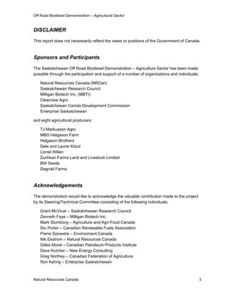 Off Road Biodiesel Demonstration – Agricultural Sector


DISCLAIMER

This report does not necessarily reflect the views or positions of the Government of Canada.



Sponsors and Participants

The Saskatchewan Off Road Biodiesel Demonstration – Agriculture Sector has been made
possible through the participation and support of a number of organizations and individuals:

   Natural Resources Canada (NRCan)
   Saskatchewan Research Council
   Milligan Biotech Inc. (MBTI)
   Clearview Agro
   Saskatchewan Canola Development Commission
   Enterprise Saskatchewan

and eight agricultural producers:

   TJ Markusson Agro
   MBG Helgason Farm
   Helgason Brothers
   Dale and Laurie Kitzul
   Lionel Willen
   Zuchkan Farms Land and Livestock Limited
   BW Seeds
   Dagnall Farms



Acknowledgements

The demonstration would like to acknowledge the valuable contribution made to the project
by its Steering/Technical Committee consisting of the following individuals:

   Grant McVicar – Saskatchewan Research Council
   Zenneth Faye – Milligan Biotech Inc.
   Mark Stumborg – Agriculture and Agri-Food Canada
   Stu Porter – Canadian Renewable Fuels Association
   Pierre Sylvestre – Environment Canada
   Nik Ekstrom – Natural Resources Canada
   Gilles Morel – Canadian Petroleum Products Institute
   Dave Kutcher – New Energy Consulting
   Greg Northey – Canadian Federation of Agriculture
   Ron Kehrig – Enterprise Saskatchewan



Natural Resources Canada                                                                       3
 