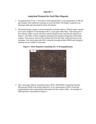 Appendix 1

                Analytical Protocol for Fuel Filter Deposits
1. An approximate 10 cm x 10cm piece of the pleated filter is cut and placed in a 500 mL
   glass beaker with sufficient isooctane to cover the filter. The beaker is placed in an
   ultrasonic bath and sonicated for about 10 minutes.

2. The pleated paper coupon is removed and the isooctane slurry is filtered under vacuum
   over a pre-weighed 15 mm diameter GF/A 1.6µm glass fiber filter. After drying for a
   few minutes under vaccum, the filter with the deposits may look like the deposits in
   Figure 1. The filter is then weighed to determine the amount of deposits on this filter
   coupon. This process removes the residual fuel from the filter which dissolves in the
   isooctane. Any sterol glucoside (SG), saturated monoglycerides (SMG) and inorganic
   material are not soluble in isooctane.

          Figure 1. Filter Deposits Containing SG ( X 50 magnification)




3. The 1.6µm glass filter is examined using a JEOL JSM-6490LV Scanning Electron
   Microscope (SEM) with energy dispersive X-ray spectrometry (EDS), to provide
   morphological and compositional information for the surface solids. An example of
   EDS spectrum is presented in Figure 2.
 
