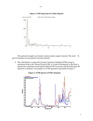 -9-


                       Figure 2. EDS Spectrum of a Filter Deposit




       This particular sample was found to contain mainly organic material. The small    Si
and Al elements are associated to clay-like material.

   4. The solid deposit is analyzed by Fourier Transform InfraRed (FTIR) using an
      instrument such as the Thermo Nicolet 4700. A crystal of the deposits or the filter is
      placed onto a diamond crystal (Smart Orbit HATR Accessory) and the reflectance IR
      spectrum is obtained. An example of a FTIR spectrum is presented in Figure 3.

                     Figure 3. FTIR Spectra of Filter Deposits




                                                                                               9
 