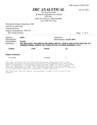 SRC Group # 2010-4720

                                      SRC ANALYTICAL                                        Jun 28, 2010
                                               422 Downey Road
                                        Saskatoon, Saskatchewan, Canada
                                                   S7N 4N1
                                       (306) 933-6932 or 1-800-240-8808
                                              Fax: (306) 933-7922
Petroleum Analysis Laboratory, SRC
Lab Services Division
6 Research Drive
Regina, Saskatchewan S4S 7J7
  Attn: Susan Fletcher                                                                     Page 1 of 5

Sample #            16833                                    Client PO #:
Date Sampled:                                                Date Received: Jun 04, 2010
Sample Matrix:      FILTER
Description:        SRC REF# 18303 - BALDWIN FILTER; MODEL #BF129 - FROM A CASE IH 9150 TRACTOR, 10 L
                    CUMMINS ENGINE, APPROX 100 LITRES OF FUEL FILTERED, BIODIESEL 3.27%

   Analyte                       Units           Result                    DL


Organic Chemistry
   Time charge                   --              See Below                 0


The fuel filters from the "Off-Road Biodiesel Demo: Ag Sector" were
analysed following the extraction protocol from Imperial Oil and using
FTIR to determine if saturated monoglycerides (SMG) or sterol glucosides
(SG) are detected. If the FTIR indicated any SMG, then the residue
would be confirmed by GCMS. The test is qualitative only and is reported
as not detected, trace, or significant amount detected.
The FTIR test did not detect the presence of SMG or SG in any of the
samples.
 