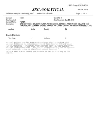 SRC Group # 2010-4720

                                     SRC ANALYTICAL                                        Jun 28, 2010

Petroleum Analysis Laboratory, SRC, Lab Services Division                                 Page 2 of 5

Sample #            16834                                   Client PO #:
Date Sampled:                                               Date Received: Jun 04, 2010
Sample Matrix:      FILTER
Description:        SRC REF# 18304 BALDWIN FILTER; FILTER MODEL #BF1212 - FROM A NEW HOLLAND 9680
                    TRACTOR, 14 L CUMMINS ENGINE, APPROX 700 LITRES OF FUEL FILTERED, BIODIESEL 3.58%

   Analyte                      Units         Result                      DL


Organic Chemistry
   Time charge                  --            See Below                   0


The fuel filters from the "Off-Road Biodiesel Demo: Ag Sector" were
analysed following the extraction protocol from Imperial Oil and using
FTIR to determine if saturated monoglycerides (SMG) or sterol glucosides
(SG) are detected. If the FTIR indicated any SMG, then the residue
would be confirmed by GCMS. The test is qualitative only and is reported
as not detected, trace, or significant amount detected.
The FTIR test did not detect the presence of SMG or SG in any of the
samples.
 