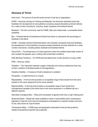 McVicar and Kutcher


Glossary of Terms

Acid Level – The amount of harmful acids formed in fuel due to degradation

ASTM – American Society for Testing and Materials, the American standards body that
facilitates the development of and publishes consensus-based standards and test methods
for a wide number of products, including diesel, biodiesel and biodiesel blends

Biodiesel – The term commonly used for FAME, fatty acid methyl ester, a renewable diesel
substitute

Bxx – Finished blends of biodiesel and diesel fuel where xx represents the percentage of
biodiesel in the blend

CGSB – Canadian General Standards Board, the Canadian standards body that facilitates
the development of and publishes consensus-based standards and test methods for a wide
number of products, including diesel, biodiesel and biodiesel blends

Cloud Point – The temperature of a liquid specimen when the smallest observable cluster of
wax crystals first appears upon cooling under prescribed conditions

Filter Blocking Tendency – An ASTM test that determines a fuel's tendency to plug a filter

PPM – Parts per million

Oxidation – The interaction between oxygen molecules and various substances they may
contact; oxidation of biodiesel leads to fuel degradation

Oxidative Stability – A measure of fuel's resistance to oxidation

Precipitate – A solid that forms in a liquid

Repeatability – A formula that provides an acceptable range of test results from the same
sample on the same equipment by the same operator

Reproducibility – A formula that provides an acceptable range of test results from
homogeneous samples of the same fuel on the same equipment in a different lab by a
different operator

Saturated monoglycerides – Fatty acid monoesters of glycerol that have a high melting point

Seasonal Diesel – Diesel fuel made available to retail or bulk facilities that is temperature
adjusted to meet the 2.5% low-end temperature anticipated for a specific location and time
of use; also known as Type B diesel.

Temperature Maps – CGSB maps and geographic descriptions that provide guidance
related to temperature-specific fuel properties




4                                                              SRC Publication No. 12805-3C10
 