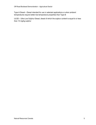 Off Road Biodiesel Demonstration – Agricultural Sector


Type A Diesel – Diesel intended for use in selected applications or when ambient
temperatures require better low-temperature properties than Type B

ULSD – Ultra Low Sulphur Diesel, diesel of which the sulphur content is equal to or less
than 15 mg/kg sulphur




Natural Resources Canada                                                                   5
 