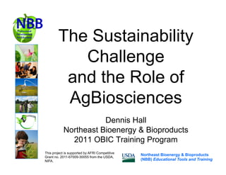 The Sustainability
           Challenge
         and the Role of
         AgBiosciences
                       Dennis Hall
            Northeast Bioenergy & Bioproducts
              2011 OBIC Training Program
This project is supported by AFRI Competitive
                                                Northeast Bioenergy & Bioproducts
Grant no. 2011-67009-30055 from the USDA,
NIFA.                                           (NBB) Educational Tools and Training
 