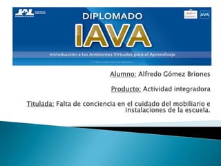 Alumno: Alfredo Gómez Briones
Producto: Actividad integradora
Titulada: Falta de conciencia en el cuidado del mobiliario e
instalaciones de la escuela.
 