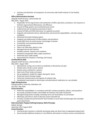  Evaluate and administer all components of community wide health initiative of Live Healthy
Gwinnett
Office Administrative Assistant
Lifeguide Health Services, Lawrenceville, GA
May 2016 – August 2016
 Responsible for the organization and coordination of office operations, procedures and resources to
facilitate organizational effectiveness and efficiency
 Ensured all filing systems were maintained and current
 Implemented and recorded accurate data of clients
 Ensured all CNAs and LPNs information are updated accurately
 Assigned and monitored clerical, administrative and secretarial responsibilities and tasks among
employees
 Monitored Chronotek Clocking System
 Designed and implemented all office policies and procedures
 Faxed CCNF forms for initial services and changes in services
 Created files and maintained database
 Scanned documents
 Filled in for CNA when absent or late
 Managed internal staff relations
 Handled customer inquiries and complaints
 Reviewed and approved office supply acquisitions
 Performed chart audits weekly
 Represented the company in meetings and training
CertifiedNurse Aide
Lifeguide Health Services, Lawrenceville, GA
May 2016 – August 2016
 Administered nursing care to client on weekends as directed by care plan
 Worked with a Stroke survivor patient
 Worked with an Alzheimer’s patients
 Kept track of fluid intake and output
 Set up equipment needed for oxygen therapy for clients
 Performed sterile dressing changes
 Performed catheterization and irrigation of catheter tube
 Coordinated meals based on dietary plan and administered medication on a set schedule
Eagle DiningServices
Georgia Southern University, Statesboro, GA
July 2015- May 2016
Duties/Activities:
 Performed responsibilities in accordance with GSU company standards, policies, and procedures
 Accurately recorded all orders and handled all monetary and credit transactions
 Managed closing duties including restocking items and reconciliation of cash drawer
 Effectively used items in stock to decrease waste and profit lost
 Precisely recorded and partnered with teammembers to serve food and beverages that exceeded
guest expectations
SalesAssociates: Papaya ClothingCompany, Mall of Georgia
Buford, Georgia
September 2013- August 2014
Duties/Activities:
 Interfaced with customers to identify purchasing needs and direct them to appropriate department
 Recommended additional products or cost-effective alternatives to enhance service and satisfaction
 