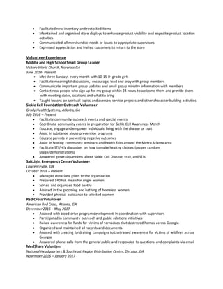  Facilitated new inventory and restocked items
 Maintained and organized store displays to enhance product visibility and expedite product location
activities
 Communicated all merchandise needs or issues to appropriate supervisors
 Expressed appreciation and invited customers to return to the store
Volunteer Experience
Middle and High School Small Group Leader
Victory World Church, Norcross GA
June 2014- Present
 Met three Sundays every month with 10-15 8th
grade girls
 Facilitate meaningful discussions, encourage, lead and pray with group members
 Communicate important group updates and small group ministry information with members
 Contact new people who sign up for my group within 24 hours to welcome them and provide them
with meeting dates, locations and what to bring
 Taught lessons on spiritual topics and oversaw service projects and other character building activities
Sickle Cell FoundationOutreach Volunteer
Grady Health Systems, Atlanta, GA
July 2016 – Present
 Facilitate community outreach events and special events
 Coordinate community events in preparation for Sickle Cell Awareness Month
 Educate, engageand empower individuals living with the disease or trait
 Assist in substance abuse prevention programs
 Educate parents in preventing negative outcomes
 Assist in hosting community seminars and health fairs around the Metro Atlanta area
 Facilitate STI/HIV discussion on how to make healthy choices (proper condom
usage/demonstrations)
 Answered general questions about Sickle Cell Disease, trait, and STIs
SaltLight EmergencyCenterVolunteer
Lawrenceville, GA
October 2016 – Present
 Managed donations given to the organization
 Prepared 140 hot meals for single women
 Sorted and organized food pantry
 Assisted in the grooming and bathing of homeless women
 Provided physical assistance to selected women
Red Cross Volunteer
American Red Cross, Atlanta, GA
December 2016 – May 2017
 Assisted with blood drive program development in coordination with supervisors
 Participated in community outreach and public relations initiatives
 Raised awareness for funds for victims of tornadoes that destroyed homes across Georgia
 Organized and maintained all records and documents
 Assisted with creating fundraising campaigns to that raised awareness for victims of wildfires across
Georgia
 Answered phone calls from the general public and responded to questions and complaints via email
MedShare Volunteer
National Headquarters & Southeast Region Distribution Center, Decatur, GA
November 2016 – January 2017
 