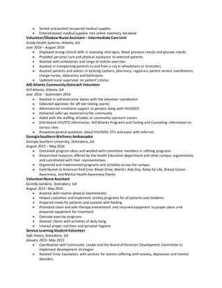  Sorted and packed recovered medical supplies
 Entered boxed medical supplies into online inventory database
Volunteer/ShadowNurse Assistant– Intermediate Care Unit
Grady Health Systems, Atlanta, GA
June 2016 – August 2016
 Displayed strong clinical skills in assessing vital signs, blood pressure checks and glucose checks
 Provided personal care and physical assistance to selected patients
 Assisted with ambulation and range of motion exercises
 Assisted in transporting patients to and from x-ray in wheelchairs or stretchers
 Assisted patients and visitors in locating cashiers, pharmacy, registrars, patient service coordinators,
charge nurses, laboratory and bathrooms
 Updated nurse supervisor on patient’s status
AID Atlanta CommunityOutreach Volunteer
AID Atlanta, Atlanta, GA
June 2016 – September 2016
 Assisted in administrative duties with the volunteer coordinator
 Collected specimen for off-site testing events
 Administered emotional support to persons living with HIV/AIDS
 Delivered safer sex materials to the community
 Aided with the staffing of tables at community outreach events
 Distributed HIV/STD information, AID Atlanta Programs and Testing and Counseling information to
various sites
 Answered general questions about HIV/AIDS, STIs and assist with referrals
GeorgiaSouthernWellnessAmbassador
Georgia Southern University, Statesboro, GA
August 2015 – May 2016
 Conceived program ideas and worked with committee members in refining programs
 Researched resources offered by the Health Education department and other campus organizations
and coordinated with their representatives
 Organized and implemented programs and activities across the campus
 Contributed to American Red Cross Blood Drive, World’s Aids Day, Relay for Life, Breast Cancer
Awareness, and Mental Health Awareness Events
VolunteerNurse Assistant
Gentilly Gardens, Statesboro, GA
August 2015- May 2016
 Assisted with routine physical examinations
 Helped customize and implement activity programs for all patients and residents
 Prepared meals for patients and assisted with feeding
 Promoted clean and safe therapy environment and returned equipment to proper place and
prepared equipment for treatment
 Oversaw exercise programs
 Assisted clients with activities of daily living
 Insured proper nutrition and personal hygiene
Service Learning StudentVolunteer
Safe Haven, Statesboro, GA
January 2015- May 2015
 Coordinated with Community Leader and the Board of Directors Development Committee to
implement development strategies
 Assisted Crisis Counselors with services for victims suffering with anxiety, depression and mental
disorders
 
