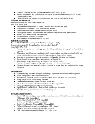  Expedited crisis interventions and oversaw resolutions of crisis for victims
 Assisted with planning and implementing educational programs and events for teen girls such as
“The Language of Love”
 Completed house logs, medication documentation, and progress reports of all victims
VolunteerNurse Assistant
Delmar Gardens Nursing Home, Lawrenceville, GA
May 2014- August 2014
 Performed initial assessments of patient conditions and recorded vital signs
 Provided emotional support to patients and their families
 Transported non-acute patients for testing within the facility
 Encouraged all patients to participate in overall health careplan to achieve optimal health
 Assisted group leaders during exercise groups
 Provided physical assistance to patients
 Monitored flow rates and discontinued I.V. lines
Public Health Projects
No MindsLeft Behind:Increasingphysical activity among the elderly
Program Planning I and II, Georgia Southern University, Statesboro, GA
August 2015- May 2016
 Planned and implemented a walking program for elderly residents at Serenity Springs Personal Care
Home Inc.
 Collaborated with fellow peers to educate elderly residents about exercising, emotional health and
mental health and other topics as identified by the group or director of the program
 Recorded steps taken during exercises and walks and logged in their time and distances
 Assessed elderly progress and success through pre- and post-tests
 Collected data using SPSS and excel spreadsheets and analyzed results
 Presented findings through an oral group presentation, as well as a written paper
 Composed literature and systematic reviews in relation to mental illness and physical activity among
the elderly
Skills/Abilities
 Sound knowledge about the principles and concepts of program coordination and management
 Proven ability to work with confidential matters
 Ability to work with staff, interns and volunteers from diverse industries and backgrounds
 Strong analytical skills and leadership attributes
 Excellent with communication and customer service skills
 Self-started and intuitive nature to anticipate needs of the organization
 Editing, proofreading English and grammar proficiency
 High proficiency with Microsoft Office, including Word, Excel, PowerPoint
 Trained in planning, implementing and evaluating programs
Involvement/Certifications
 Certified CITI Human Subjects-Social and Behavioral Researcher; CITI Health Information and Security
HIPS (August 2015 - August 2018)
 Certified Nurse Assistant (July 2014 - July 2018)
 First Aid and CPR AED (June 2016 - June 2018)
 Certified Peer Educator (February 2016 - February 2018)
 Phi Sigma Pi National Honors Fraternity (August 2015 – Present)
 Eta Sigma Gamma Honors Society (April 2015 – Present)
 Public Health Student Association (August 2015 - May 2016)
 