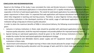 CONCLUSION AND RECOMMENDATIONS
Based on the findings of the study, it was concluded the male and female lecturers in tertiary institutions in Rivers
state made low use web-based applications in instructional delivery ICT is rapidly introduced in instructional delivery
especially in the form of web-based applications. The needs for web-based applications has widened as result of man-
power requirement in Rivers state. It is expected that web applications will improve educational rating of Rivers state
when fully integrated in teaching and learning process. Therefore, to place Nigerian tertiary education at pal with
most tertiary institutions in the developed countries of the world, usage of web-based application in our tertiary
institution will go a long way to enhance quality education.
In order to attain the maximum benefits of WBA in instructional delivery, the following recommendations are hereby
given:
i. Lecturers in tertiary institutions in Rivers state should be provided with web-based applications to facilitate and
improve quality education, build the required manpower and provide platform for improved teaching method.
ii. Special training on web-based applications should be given to the staff of tertiary institutions in Rivers state to
enable the master the best web-based application development strategy.
iii. Improved, sustained and affordable electric power supply and ICT equipment should be provided to tertiary
institutions in Rivers state.
iv. Government and institutions of higher learning in Rivers state should advocate for proper integration of web-based
application in delivering quality education and the passage of web used bill to check mate web security in Rivers
state.
 