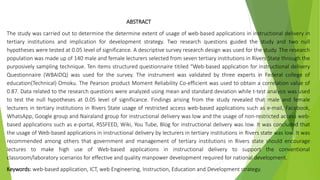 ABSTRACT
The study was carried out to determine the determine extent of usage of web-based applications in instructional delivery in
tertiary institutions and implication for development strategy. Two research questions guided the study and two null
hypotheses were tested at 0.05 level of significance. A descriptive survey research design was used for the study. The research
population was made up of 140 male and female lecturers selected from seven tertiary institutions in Rivers State through the
purposively sampling technique. Ten items structured questionnaire titiled “Web-based application for instructional delivery
Questionnaire (WBAIDQ) was used for the survey. The instrument was validated by three experts in Federal college of
education(Technical) Omoku. The Pearson product Moment Reliability Co-efficient was used to obtain a correlation value of
0.87. Data related to the research questions were analyzed using mean and standard deviation while t-test analysis was used
to test the null hypotheses at 0.05 level of significance. Findings arising from the study revealed that male and female
lecturers in tertiary institutions in Rivers State usage of restricted access web-based applications such as e-mail, Facebook,
WhatsApp, Google group and Nairaland group for instructional delivery was low and the usage of non-restricted access web-
based applications such as e-portal, RSSFEED, Wiki, You Tube, Blog for instructional delivery was low. It was concluded that
the usage of Web-based applications in instructional delivery by lecturers in tertiary institutions in Rivers state was low. It was
recommended among others that government and management of tertiary institutions in Rivers state should encourage
lectures to make high use of Web-based applications in instructional delivery to support the conventional
classroom/laboratory scenarios for effective and quality manpower development required for national development.
Keywords: web-based application, ICT, web Engineering, Instruction, Education and Development strategy.
 