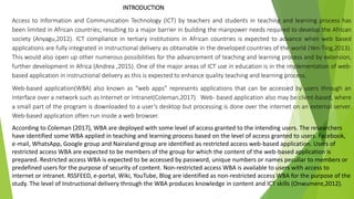 INTRODUCTION
Access to Information and Communication Technology (ICT) by teachers and students in teaching and learning process has
been limited in African countries; resulting to a major barrier in building the manpower needs required to develop the African
society (Anyagu,2012). ICT compliance in tertiary institutions in African countries is expected to advance when web based
applications are fully integrated in instructional delivery as obtainable in the developed countries of the world (Yen-Ting,2013).
This would also open up other numerous possibilities for the advancement of teaching and learning process and by extension,
further development in Africa (Andrea ,2015). One of the major areas of ICT use in education is in the implementation of web-
based application in instructional delivery as this is expected to enhance quality teaching and learning process.
Web-based application(WBA) also known as “web apps” represents applications that can be accessed by users through an
Interface over a network such as Internet or Intranet(Coleman,2017). Web- based application also may be client-based, where
a small part of the program is downloaded to a user’s desktop but processing is done over the internet on an external server.
Web-based application often run inside a web browser.
According to Coleman (2017), WBA are deployed with some level of access granted to the intending users. The researchers
have identified some WBA applied in teaching and learning process based on the level of access granted to users. Facebook,
e-mail, WhatsApp, Google group and Nairaland group are identified as restricted access web-based application. Users of
restricted access WBA are expected to be members of the group for which the content of the web-based application is
prepared. Restricted access WBA is expected to be accessed by password, unique numbers or names peculiar to members or
predefined users for the purpose of security of content. Non-restricted access WBA is available to users with access to
internet or intranet. RSSFEED, e-portal, Wiki, YouTube, Blog are identified as non-restricted access WBA for the purpose of the
study. The level of Instructional delivery through the WBA produces knowledge in content and ICT skills (Onwumere,2012).
 