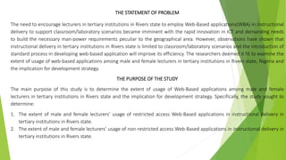 THE STATEMENT OF PROBLEM
The need to encourage lecturers in tertiary institutions in Rivers state to employ Web-Based applications(WBA) in instructional
delivery to support classroom/laboratory scenarios became imminent with the rapid innovation in ICT and demanding needs
to build the necessary man-power requirements peculiar to the geographical area. However, observations have shown that
instructional delivery in tertiary institutions in Rivers state is limited to classroom/laboratory scenarios and the introduction of
standard process in developing web-based application will improve its efficiency. The researchers deemed it fit to examine the
extent of usage of web-based applications among male and female lecturers in tertiary institutions in Rivers state, Nigeria and
the implication for development strategy.
THE PURPOSE OF THE STUDY
The main purpose of this study is to determine the extent of usage of Web-Based applications among male and female
lecturers in tertiary institutions in Rivers state and the implication for development strategy. Specifically, the study sought to
determine:
1. The extent of male and female lecturers’ usage of restricted access Web-Based applications in instructional delivery in
tertiary institutions in Rivers state.
2. The extent of male and female lecturers’ usage of non-restricted access Web-Based applications in instructional delivery in
tertiary institutions in Rivers state.
 