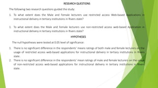 RESEARCH QUESTIONS
The following two research questions guided the study:
1. To what extent does the Male and Female lecturers use restricted access Web-based Applications in
instructional delivery in tertiary institutions in Rivers state?
1. To what extent does the Male and Female lecturers use non-restricted access web-based Application in
instructional delivery in tertiary institutions in Rivers state?
HYPOTHESES
The null hypotheses were tested at 0.05 level of significance:
1. There is no significant difference in the respondents’ means ratings of both male and female lecturers on the
usage of restricted access web-based applications for instructional delivery in tertiary institutions in Rivers
state.
2. There is no significant difference in the respondents’ mean ratings of male and female lecturers on the usage
of non-restricted access web-based applications for instructional delivery in tertiary institutions in Rivers
state.
 