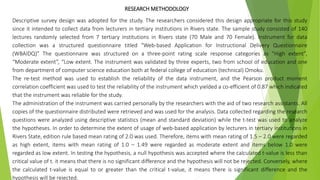 RESEARCH METHODOLOGY
Descriptive survey design was adopted for the study. The researchers considered this design appropriate for this study
since it intended to collect data from lecturers in tertiary institutions in Rivers state. The sample study consisted of 140
lectures randomly selected from 7 tertiary institutions in Rivers state (70 Male and 70 Female). Instrument for data
collection was a structured questionnaire titled “Web-based Application for Instructional Delivery Questionnaire
(WBAIDQ)” The questionnaire was structured on a three-point rating scale response categories as “High extent”,
“Moderate extent”, “Low extent. The instrument was validated by three experts, two from school of education and one
from department of computer science education both at federal college of education (technical) Omoku.
The re-test method was used to establish the reliability of the data instrument, and the Pearson product moment
correlation coefficient was used to test the reliability of the instrument which yielded a co-efficient of 0.87 which indicated
that the instrument was reliable for the study.
The administration of the instrument was carried personally by the researchers with the aid of two research assistants. All
copies of the questionnaire distributed were retrieved and was used for the analysis. Data collected regarding the research
questions were analyzed using descriptive statistics (mean and standard deviation) while the t-test was used to analyze
the hypotheses. In order to determine the extent of usage of web-based application by lecturers in tertiary institutions in
Rivers State, edition rule based mean rating of 2.0 was used. Therefore, items with mean rating of 1.5 – 2.0 were regarded
as high extent, items with mean rating of 1.0 – 1.49 were regarded as moderate extent and items below 1.0 were
regarded as low extent. In testing the hypothesis, a null hypothesis was accepted where the calculated t-value is less than
critical value of t. it means that there is no significant difference and the hypothesis will not be rejected. Conversely, where
the calculated t-value is equal to or greater than the critical t-value, it means there is significant difference and the
hypothesis will be rejected.
 