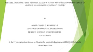 WEB-BASED APPLICATIONS FOR INSTRUCTIONAL DELIVERY IN TERTIARY INSTITUTIONS IN RIVERS STATE: EXTENT OF
USAGE AND IMPLICATION FOR DEVELOPMENT STRATEGY
BY
AGBO O.C, OHIA P. O. & NWABRIJE L.E
DEPARTMENT OF COMPUTER SCIENCE EDUCATION
SCHOOL OF SECONDARY EDUCATION (SCIENCE)
F.C.E.(T) OMOKU
At the 3rd international conference on Education for sustainable Development (ICESED) 2017 ,Abakaliki
10th-12th April, 2017
 