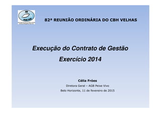 Execução do Contrato de Gestão
Exercício 2014
82ª REUNIÃO ORDINÁRIA DO CBH VELHAS
Exercício 2014
Célia Fróes
Diretora Geral – AGB Peixe Vivo
Belo Horizonte, 11 de fevereiro de 2015
 