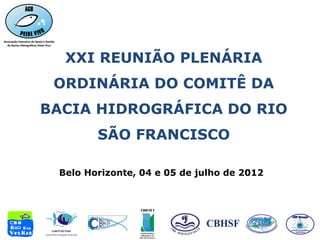 XXI REUNIÃO PLENÁRIA
 ORDINÁRIA DO COMITÊ DA
BACIA HIDROGRÁFICA DO RIO
        SÃO FRANCISCO

 Belo Horizonte, 04 e 05 de julho de 2012
 