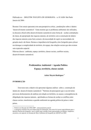 Publicado no – BOLETIM PAULISTA DE GEOGRAFIA – n. 83 AGB- São Paulo
Janeiro de 2006 -


Resumo: Este ensaio apresenta com uma perspectiva crítica, ponderações sobre o ideário
‘desenvolvimento sustentável’. Tenta mostrar que os problemas ambientais são utilizados,
no discurso oficial sobre desenvolvimento sustentável como forma de ocultar contradições
de classe, de apropriação das riquezas naturais, do território com a construção do ideário
das riquezas naturais como bem comum e da necessidade de suprir as necessidades da
geração atual e da futura. Destaca a importância da Geografia e dos Geógrafos para colocar
em destaque a complexidade do território, do espaço, das relações sociais que não existem
sem expressão espacial.
Palavras chaves : ambiente, espaço, território, classes sociais, conflitos sociais,
desenvolvimento sustentável.




                          Problemática Ambiental = Agenda Política
                                   Espaço, território, classes sociais


                                                   Arlete Moysés Rodrigues 1


INTRODUÇÃO


          Este texto tem o objetivo de apresentar algumas análises sobre a construção do
ideário de desenvolvimento sustentável. 2 Partimos do pressuposto que o uso do termo
provocou deslocamentos de análises em relação ao território, às causas e conseqüências da
dilapidação das riquezas naturais, aprofundou as formas de ocultar os conflitos entre
classes sociais, transformou a questão ambiental em agenda política de países e entre
países.

1
 - Profa.Livre Docente da UNICAMP – amoyses@terra.com.br
2
 - A pesquisa científica tem um tempo longo de maturação. Este texto foi escrito especialmente para o
Boletim Paulista de Geografia mas as idéias aqui contidas foram apresentadas em debates, simpósios,
encontros, em especial, na Semana de Meio Ambiente de Geografia da AGB-SP em 2005.


                                                                                                        1
 