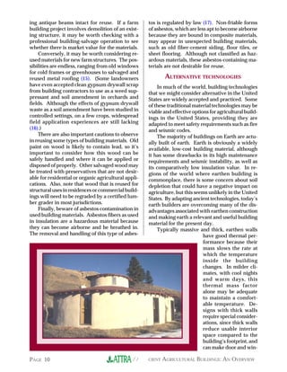 ing antique beams intact for reuse. If a farm         tos is regulated by law (17). Non-friable forms
building project involves demolition of an exist-     of asbestos, which are less apt to become airborne
ing structure, it may be worth checking with a        because they are bound in composite materials,
professional building-salvage operation to see        may appear in unexpected building materials,
whether there is market value for the materials.      such as old fiber-cement siding, floor tiles, or
    Conversely, it may be worth considering re-       sheet flooring. Although not classified as haz-
used materials for new farm structures. The pos-      ardous materials, these asbestos-containing ma-
sibilities are endless, ranging from old windows      terials are not desirable for reuse.
for cold frames or greenhouses to salvaged and
reused metal roofing (15). (Some landowners                  ALTERNATIVE TECHNOLOGIES
have even accepted clean gypsum drywall scrap             In much of the world, building technologies
from building contractors to use as a weed sup-       that we might consider alternative in the United
pressant and soil amendment in orchards and           States are widely accepted and practiced. Some
fields. Although the effects of gypsum drywall        of these traditional material technologies may be
waste as a soil amendment have been studied in        viable and effective options for agricultural build-
controlled settings, on a few crops, widespread       ings in the United States, providing they are
field application experiences are still lacking       adapted to meet safety requirements such as fire
(16).)                                                and seismic codes.
    There are also important cautions to observe          The majority of buildings on Earth are actu-
in reusing some types of building materials. Old      ally built of earth. Earth is obviously a widely
paint on wood is likely to contain lead, so it’s      available, low-cost building material, although
important to consider how this wood can be            it has some drawbacks in its high maintenance
safely handled and where it can be applied or         requirements and seismic instability, as well as
disposed of properly. Other salvaged wood may         its comparatively low insulation value. In re-
be treated with preservatives that are not desir-     gions of the world where earthen building is
able for residential or organic agricultural appli-   commonplace, there is some concern about soil
cations. Also, note that wood that is reused for      depletion that could have a negative impact on
structural uses in residences or commercial build-    agriculture, but this seems unlikely in the United
ings will need to be regraded by a certified lum-     States. By adapting ancient technologies, today’s
ber grader in most jurisdictions.                     earth builders are overcoming many of the dis-
    Finally, beware of asbestos contamination in      advantages associated with earthen construction
used building materials. Asbestos fibers as used      and making earth a relevant and useful building
in insulation are a hazardous material because        material for the present day.
they can become airborne and be breathed in.              Typically massive and thick, earthen walls
The removal and handling of this type of asbes-                                 have good thermal per-
                                                                                formance because their
                                                                                mass slows the rate at
                                                                                which the temperature
                                                                                inside the building
                                                                                changes. In milder cli-
                                                                                mates, with cool nights
                                                                                and warm days, this
                                                                                thermal mass factor
                                                                                alone may be adequate
                                                                                to maintain a comfort-
                                                                                able temperature. De-
                                                                                signs with thick walls
                                                                                require special consider-
                                                                                ations, since thick walls
                                                                                reduce usable interior
                                                                                space compared to the
                                                                                building’s footprint, and
                                                                                can make door and win-

PAGE 10                                         //EFFICIENT AGRICULTURAL BUILDINGS: AN OVERVIEW
 