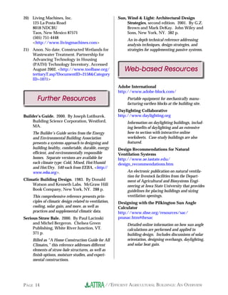 20) Living Machines, Inc.                               Sun, Wind & Light: Architectural Design
    125 La Posta Road                                        Strategies, second edition. 2001. By G.Z.
    8018 NDCBU                                               Brown and Mark DeKay. John Wiley and
    Taos, New Mexico 87571                                   Sons, New York, NY. 382 p.
    (505) 751-4448
                                                             An in-depth technical reference addressing
    <http://www.livingmachines.com>
                                                             analysis techniques, design strategies, and
21) Anon. No date. Constructed Wetlands for                  strategies for supplementing passive systems.
    Wastewater Treatment. Partnership for
    Advancing Technology in Housing
    (PATH) Technology Inventory. Accessed
    August 2002. <http://www.toolbase.org/                 Web-based Resources
    tertiaryT.asp?DocumentID=2158&Category
    ID=1071>
                                                        Adobe International
                                                        http://www.adobe-block.com/
       Further Resources                                     Portable equipment for mechanically manu-
                                                             facturing earthen blocks at the building site.
                                                        Daylighting Collaborative
Builder’s Guide. 2000. By Joseph Lstiburek.             http://www.daylighting.org
     Building Science Corporation, Westford,                 Information on daylighting buildings, includ-
     MA.                                                     ing benefits of daylighting and an extensive
    The Builder’s Guide series from the Energy               how-to section with interactive online
    and Environmental Building Association                   worksheets. Case-study buildings are also
    presents a systems approach to designing and             featured.
    building healthy, comfortable, durable, energy      Design Recommendations for Natural
    efficient, and environmentally responsible          Ventilation Systems
    homes. Separate versions are available for          http://www.ae.iastate.edu/
    each climate type: Cold, Mixed, Hot/Humid           design_recommendations.htm
    and Hot/Dry. $40 each from EEBA, <http://
    www.eeba.org>.                                           An electronic publication on natural ventila-
                                                             tion for livestock facilities from the Depart-
Climatic Building Design. 1983. By Donald                    ment of Agricultural and Biosystems Engi-
    Watson and Kenneth Labs. McGraw Hill                     neering at Iowa State University that provides
    Book Company, New York, NY. 288 p.                       guidelines for placing buildings and sizing
    This comprehensive reference presents prin-              ventilation openings.
    ciples of climatic design related to ventilation,   Designing with the Pilkington Sun Angle
    cooling, solar gain, and more, as well as           Calculator
    practices and supplemental climatic data.           http://www.sbse.org/resources/sac/
Serious Straw Bale. 2000. By Paul Lacinski              pnasac.htm#thesac
     and Michel Bergeron. Chelsea Green                      Detailed online information on how sun angle
     Publishing, White River Junction, VT.                   calculations are performed and applied in
     371 p.                                                  building design. Includes discussions of solar
    Billed as “A Home Construction Guide for All             orientation, designing overhangs, daylighting,
    Climates,” this reference addresses different            and solar heat gain.
    elements of straw-bale structures, as well as
    finish options, moisture studies, and experi-
    mental constructions.




PAGE 14                                           //EFFICIENT AGRICULTURAL BUILDINGS: AN OVERVIEW
 