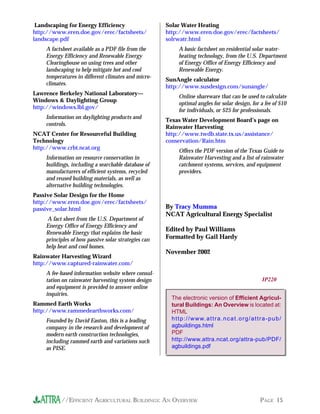 Landscaping for Energy Efficiency                   Solar Water Heating
http://www.eren.doe.gov/erec/factsheets/             http://www.eren.doe.gov/erec/factsheets/
landscape.pdf                                        solrwatr.html
    A factsheet available as a PDF file from the           A basic factsheet on residential solar water-
    Energy Efficiency and Renewable Energy                 heating technology, from the U.S. Department
    Clearinghouse on using trees and other                 of Energy Office of Energy Efficiency and
    landscaping to help mitigate hot and cool              Renewable Energy.
    temperatures in different climates and micro-
                                                     SunAngle calculator
    climates.
                                                     http://www.susdesign.com/sunangle/
Lawrence Berkeley National Laboratory—
                                                           Online shareware that can be used to calculate
Windows & Daylighting Group
                                                           optimal angles for solar design, for a fee of $10
http://windows.lbl.gov/
                                                           for individuals, or $25 for professionals.
    Information on daylighting products and
                                                     Texas Water Development Board’s page on
    controls.
                                                     Rainwater Harvesting
NCAT Center for Resourceful Building                 http://www.twdb.state.tx.us/assistance/
Technology                                           conservation/Rain.htm
http://www.crbt.ncat.org
                                                           Offers the PDF version of the Texas Guide to
    Information on resource conservation in                Rainwater Harvesting and a list of rainwater
    buildings, including a searchable database of          catchment systems, services, and equipment
    manufacturers of efficient systems, recycled           providers.
    and reused building materials, as well as
    alternative building technologies.
Passive Solar Design for the Home
http://www.eren.doe.gov/erec/factsheets/
passive_solar.html                                   By Tracy Mumma
                                                     NCAT Agricultural Energy Specialist
     A fact sheet from the U.S. Department of
    Energy Office of Energy Efficiency and
                                                     Edited by Paul Williams
    Renewable Energy that explains the basic
    principles of how passive solar strategies can   Formatted by Gail Hardy
    help heat and cool homes.
                                                     November 2002
Rainwater Harvesting Wizard
http://www.captured-rainwater.com/
    A fee-based information website where consul-
    tation on rainwater harvesting system design                                                                IP220
    and equipment is provided to answer online
    inquiries.
                                                       The electronic version of Efficient Agricul-
Rammed Earth Works                                     tural Buildings: An Overview is located at:
http://www.rammedearthworks.com/                       HTML
    Founded by David Easton, this is a leading         h t t p : / / w w w. a t t r a . n c a t . o r g / a t t r a - p u b /
    company in the research and development of         agbuildings.html
    modern earth construction technologies,            PDF
    including rammed earth and variations such         http://www.attra.ncat.org/attra-pub/PDF/
    as PISE.                                           agbuildings.pdf




          //EFFICIENT AGRICULTURAL BUILDINGS: AN OVERVIEW                                                      PAGE 15
 