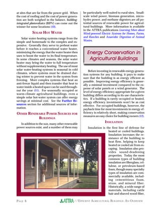 at sites that are far from the power grid. When     be particularly well-suited to rural sites. Small-
the cost of roofing and the cost of power genera-   scale wind power, biomass generation, micro-
tion are both weighed in the balance, building-     hydro power, and methane digesters are all po-
integrated photovoltaics (BIPV) can come out the    tential sources of renewable power for agricul-
winner for some locations (10).                     tural buildings. More information is available
                                                    in the ATTRA publications Learning More about
            SOLAR HOT WATER                         Wind-powered Electric Systems for Homes, Farms,
                                                    and Ranches and Anaerobic Digestion of Animal
    Solar water-heating systems range from the
                                                    Wastes.
simple and homemade to the complex and ex-
pensive. Generally they serve to preheat water
before it reaches a conventional water heater,
minimizing the energy that the water heater then       Energy Conservation in
uses to boost the water to its final temperature.
In some climates and seasons, the solar water           Agricultural Buildings
heater may bring the water to full temperature
without supplementary heating. The use of most
solar water-heating systems is seasonal in cold          Before investing in renewable energy genera-
climates, where systems must be drained dur-        tion systems for any building, it pays to make
ing winter to prevent water in the system from      sure that the building is as energy efficient as
freezing. More complex systems that heat an         possible. Improving energy efficiency is gener-
anti-freeze liquid and then transfer that heat to   ally a minimal investment compared to the ex-
water inside a heated space can be used through-    pense of solar panels or a wind generator. The
out the year (11). For seasonally occupied or       level of energy efficiency appropriate for a given
warm-climate agricultural buildings, even a         building differs according to its use characteris-
simple solar hot-water system can offer energy      tics. If a building is rarely occupied or heated,
savings at minimal cost. See the Further Re-        energy efficiency investments won’t be as cost
sources section for additional sources of infor-    effective. For occupied buildings, however, the
mation.                                             payback time for most investments in energy ef-
OTHER RENEWABLE POWER SOURCES FOR                   ficiency is relatively short, making conservation
                                                    measures an easy choice for building owners (12).
           BUILDINGS
   In addition to the sun, many other renewable
                                                                     INSULATION
power sources exist, and a number of them may          Insulation is the first line of defense for
                                                                      heated or cooled buildings.
                                                                      Insulation increases the re-
                                                                      sistance of the building to
                                                                      heat flow, helping to keep
                                                                      heated or cooled air from es-
                                                                      caping. Insulation also pro-
                                                                      vides sound-deadening
                                                                      properties. Today the most
                                                                      common types of building
                                                                      insulation are fiberglass, cel-
                                                                      lulose, or petroleum-based
                                                                      foam, though many specialty
                                                                      types of insulation are com-
                                                                      mercially available, includ-
                                                                      ing cementitious foam,
                                                                      straw, and mineral fiber.
                                                                      Historically, a wide range of
                                                                      materials, including cattle
                                                                      hair and shaved wood fiber,

PAGE 6                                        //EFFICIENT AGRICULTURAL BUILDINGS: AN OVERVIEW
 