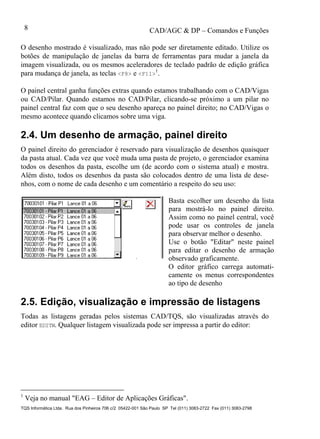 CAD/AGC & DP – Comandos e Funções
TQS Informática Ltda. Rua dos Pinheiros 706 c/2 05422-001 São Paulo SP Tel (011) 3083-2722 Fax (011) 3083-2798
8
O desenho mostrado é visualizado, mas não pode ser diretamente editado. Utilize os
botões de manipulação de janelas da barra de ferramentas para mudar a janela da
imagem visualizada, ou os mesmos aceleradores de teclado padrão de edição gráfica
para mudança de janela, as teclas <F8> e <F11>
1
.
O painel central ganha funções extras quando estamos trabalhando com o CAD/Vigas
ou CAD/Pilar. Quando estamos no CAD/Pilar, clicando-se próximo a um pilar no
painel central faz com que o seu desenho apareça no painel direito; no CAD/Vigas o
mesmo acontece quando clicamos sobre uma viga.
2.4. Um desenho de armação, painel direito
O painel direito do gerenciador é reservado para visualização de desenhos quaisquer
da pasta atual. Cada vez que você muda uma pasta de projeto, o gerenciador examina
todos os desenhos da pasta, escolhe um (de acordo com o sistema atual) e mostra.
Além disto, todos os desenhos da pasta são colocados dentro de uma lista de dese-
nhos, com o nome de cada desenho e um comentário a respeito do seu uso:
Basta escolher um desenho da lista
para mostrá-lo no painel direito.
Assim como no painel central, você
pode usar os controles de janela
para observar melhor o desenho.
Use o botão "Editar" neste painel
para editar o desenho de armação
observado graficamente.
O editor gráfico carrega automati-
camente os menus correspondentes
ao tipo de desenho
2.5. Edição, visualização e impressão de listagens
Todas as listagens geradas pelos sistemas CAD/TQS, são visualizadas através do
editor EDITW. Qualquer listagem visualizada pode ser impressa a partir do editor:
1
Veja no manual "EAG – Editor de Aplicações Gráficas".
 
