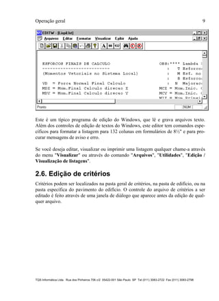 Operação geral 9
TQS Informática Ltda. Rua dos Pinheiros 706 c/2 05422-001 São Paulo SP Tel (011) 3083-2722 Fax (011) 3083-2798
Este é um típico programa de edição do Windows, que lê e grava arquivos texto.
Além dos controles de edição de textos do Windows, este editor tem comandos espe-
cíficos para formatar a listagem para 132 colunas em formulários de 8½" e para pro-
curar mensagens de aviso e erro.
Se você deseja editar, visualizar ou imprimir uma listagem qualquer chame-a através
do menu "Visualizar" ou através do comando "Arquivos", "Utilidades", "Edição /
Visualização de listagens".
2.6. Edição de critérios
Critérios podem ser localizados na pasta geral de critérios, na pasta de edifício, ou na
pasta específica do pavimento do edifício. O controle do arquivo de critérios a ser
editado é feito através de uma janela de diálogo que aparece antes da edição de qual-
quer arquivo.
 