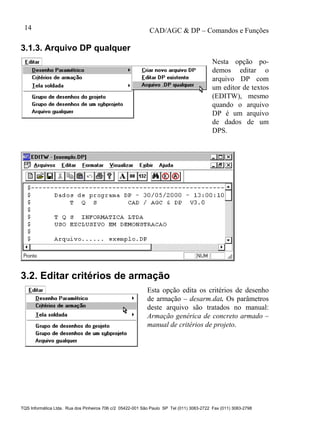 CAD/AGC & DP – Comandos e Funções
TQS Informática Ltda. Rua dos Pinheiros 706 c/2 05422-001 São Paulo SP Tel (011) 3083-2722 Fax (011) 3083-2798
14
3.1.3. Arquivo DP qualquer
Nesta opção po-
demos editar o
arquivo DP com
um editor de textos
(EDITW), mesmo
quando o arquivo
DP é um arquivo
de dados de um
DPS.
3.2. Editar critérios de armação
Esta opção edita os critérios de desenho
de armação – desarm.dat. Os parâmetros
deste arquivo são tratados no manual:
Armação genérica de concreto armado –
manual de critérios de projeto.
 