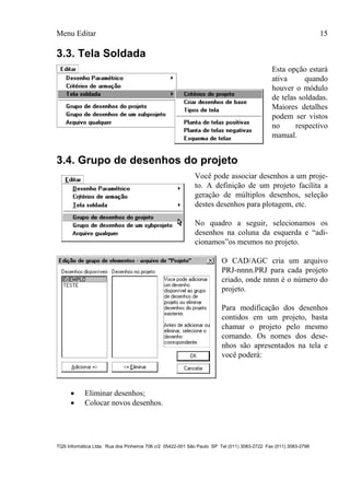 Menu Editar 15
TQS Informática Ltda. Rua dos Pinheiros 706 c/2 05422-001 São Paulo SP Tel (011) 3083-2722 Fax (011) 3083-2798
3.3. Tela Soldada
Esta opção estará
ativa quando
houver o módulo
de telas soldadas.
Maiores detalhes
podem ser vistos
no respectivo
manual.
3.4. Grupo de desenhos do projeto
Você pode associar desenhos a um proje-
to. A definição de um projeto facilita a
geração de múltiplos desenhos, seleção
destes desenhos para plotagem, etc.
No quadro a seguir, selecionamos os
desenhos na coluna da esquerda e “adi-
cionamos”os mesmos no projeto.
O CAD/AGC cria um arquivo
PRJ-nnnn.PRJ para cada projeto
criado, onde nnnn é o número do
projeto.
Para modificação dos desenhos
contidos em um projeto, basta
chamar o projeto pelo mesmo
comando. Os nomes dos dese-
nhos são apresentados na tela e
você poderá:
 Eliminar desenhos;
 Colocar novos desenhos.
 