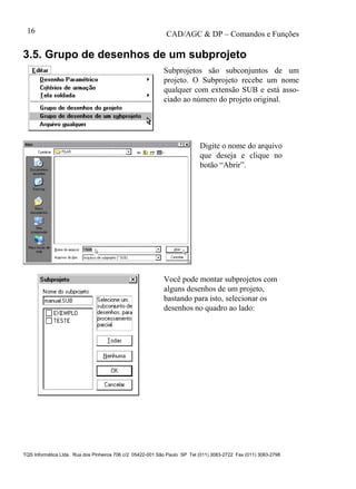 CAD/AGC & DP – Comandos e Funções
TQS Informática Ltda. Rua dos Pinheiros 706 c/2 05422-001 São Paulo SP Tel (011) 3083-2722 Fax (011) 3083-2798
16
3.5. Grupo de desenhos de um subprojeto
Subprojetos são subconjuntos de um
projeto. O Subprojeto recebe um nome
qualquer com extensão SUB e está asso-
ciado ao número do projeto original.
Digite o nome do arquivo
que deseja e clique no
botão “Abrir”.
Você pode montar subprojetos com
alguns desenhos de um projeto,
bastando para isto, selecionar os
desenhos no quadro ao lado:
 