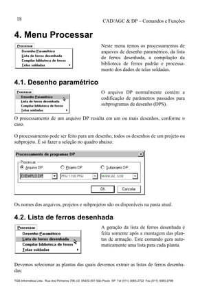 CAD/AGC & DP – Comandos e Funções
TQS Informática Ltda. Rua dos Pinheiros 706 c/2 05422-001 São Paulo SP Tel (011) 3083-2722 Fax (011) 3083-2798
18
4. Menu Processar
Neste menu temos os processamentos de
arquivos de desenho paramétrico, da lista
de ferros desenhada, a compilação da
biblioteca de ferros padrão e processa-
mento dos dados de telas soldadas.
4.1. Desenho paramétrico
O arquivo DP normalmente contém a
codificação de parâmetros passados para
subprogramas de desenho (DPS).
O processamento de um arquivo DP resulta em um ou mais desenhos, conforme o
caso.
O processamento pode ser feito para um desenho, todos os desenhos de um projeto ou
subprojeto. É só fazer a seleção no quadro abaixo:
Os nomes dos arquivos, projetos e subprojetos são os disponíveis na pasta atual.
4.2. Lista de ferros desenhada
A geração da lista de ferros desenhada é
feita somente após a montagem das plan-
tas de armação. Este comando gera auto-
maticamente uma lista para cada planta.
Devemos selecionar as plantas das quais devemos extrair as listas de ferros desenha-
das:
 