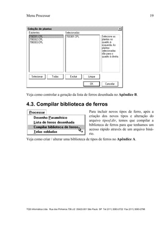 Menu Processar 19
TQS Informática Ltda. Rua dos Pinheiros 706 c/2 05422-001 São Paulo SP Tel (011) 3083-2722 Fax (011) 3083-2798
Veja como controlar a geração da lista de ferros desenhada no Apêndice B.
4.3. Compilar biblioteca de ferros
Para incluir novos tipos de ferro, após a
criação dos novos tipos e alteração do
arquivo tiposf.dir, temos que compilar a
biblioteca de ferros para que tenhamos um
acesso rápido através de um arquivo biná-
rio.
Veja como criar / alterar uma biblioteca de tipos de ferros no Apêndice A.
 