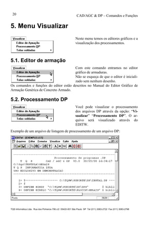 CAD/AGC & DP – Comandos e Funções
TQS Informática Ltda. Rua dos Pinheiros 706 c/2 05422-001 São Paulo SP Tel (011) 3083-2722 Fax (011) 3083-2798
20
5. Menu Visualizar
Neste menu temos os editores gráficos e a
visualização dos processamentos.
5.1. Editor de armação
Com este comando entramos no editor
gráfico de armaduras.
Não se esqueça de que o editor é iniciali-
zado sem nenhum desenho.
Os comandos e funções do editor estão descritos no Manual do Editor Gráfico de
Armação Genérica de Concreto Armado.
5.2. Processamento DP
Você pode visualizar o processamento
dos arquivos DP através da opção: “Vi-
sualizar” “Processamento DP”. O ar-
quivo será visualizado através do
EDITW.
Exemplo de um arquivo de listagem de processamento de um arquivo DP:
 