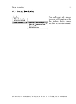 Menu Visualizar 21
TQS Informática Ltda. Rua dos Pinheiros 706 c/2 05422-001 São Paulo SP Tel (011) 3083-2722 Fax (011) 3083-2798
5.3. Telas Soldadas
Esta opção estará ativa quando
houver o módulo de telas solda-
das. Maiores detalhes podem
ser vistos no respectivo manual.
 