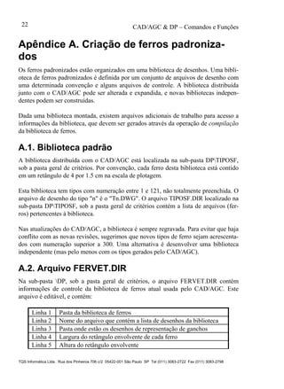 CAD/AGC & DP – Comandos e Funções
TQS Informática Ltda. Rua dos Pinheiros 706 c/2 05422-001 São Paulo SP Tel (011) 3083-2722 Fax (011) 3083-2798
22
Apêndice A. Criação de ferros padroniza-
dos
Os ferros padronizados estão organizados em uma biblioteca de desenhos. Uma bibli-
oteca de ferros padronizados é definida por um conjunto de arquivos de desenho com
uma determinada convenção e alguns arquivos de controle. A biblioteca distribuída
junto com o CAD/AGC pode ser alterada e expandida, e novas bibliotecas indepen-
dentes podem ser construídas.
Dada uma biblioteca montada, existem arquivos adicionais de trabalho para acesso a
informações da biblioteca, que devem ser gerados através da operação de compilação
da biblioteca de ferros.
A.1. Biblioteca padrão
A biblioteca distribuída com o CAD/AGC está localizada na sub-pasta DPTIPOSF,
sob a pasta geral de critérios. Por convenção, cada ferro desta biblioteca está contido
em um retângulo de 4 por 1.5 cm na escala de plotagem.
Esta biblioteca tem tipos com numeração entre 1 e 121, não totalmente preenchida. O
arquivo de desenho do tipo "n" é o "Tn.DWG". O arquivo TIPOSF.DIR localizado na
sub-pasta DPTIPOSF, sob a pasta geral de critérios contém a lista de arquivos (fer-
ros) pertencentes à biblioteca.
Nas atualizações do CAD/AGC, a biblioteca é sempre regravada. Para evitar que haja
conflito com as novas revisões, sugerimos que novos tipos de ferro sejam acrescenta-
dos com numeração superior a 300. Uma alternativa é desenvolver uma biblioteca
independente (mas pelo menos com os tipos gerados pelo CAD/AGC).
A.2. Arquivo FERVET.DIR
Na sub-pasta DP, sob a pasta geral de critérios, o arquivo FERVET.DIR contém
informações de controle da biblioteca de ferros atual usada pelo CAD/AGC. Este
arquivo é editável, e contém:
Linha 1 Pasta da biblioteca de ferros
Linha 2 Nome do arquivo que contém a lista de desenhos da biblioteca
Linha 3 Pasta onde estão os desenhos de representação de ganchos
Linha 4 Largura do retângulo envolvente de cada ferro
Linha 5 Altura do retângulo envolvente
 