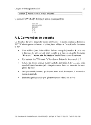 Criação de ferros padronizados 23
TQS Informática Ltda. Rua dos Pinheiros 706 c/2 05422-001 São Paulo SP Tel (011) 3083-2722 Fax (011) 3083-2798
Linha 6 Altura do texto padrão de dobra
O arquivo FERVET.DIR distribuído com o sistema contém:
TIPOSF
TIPOSF.DIR
TIPOSF
4.0
1.5
0.22
A.3. Convenções de desenho
Os desenhos de ferros podem ter nomes arbitrários - os nomes usados na biblioteca
TIPOSF visam apenas melhorar a organização da biblioteca. Cada desenho é compos-
to por:
 Uma moldura (uma linha múltipla fechada retangular) no nível 4, onde todo
o desenho do ferro deverá estar contido, e a base do desenho (comando
“blocos” “Base de inserção”) definida no centro da moldura;
 Um texto do tipo "Tn", onde "n" é o número do tipo do ferro, no nível 5;
 Rótulos de dobras no nível 3, representados por letras A, B, C, ... que serão
substituídos efetivamente pelo comprimento da dobra no momento da inser-
ção no desenho;
 Qualquer outro elemento gráfico em outro nível de desenho é automatica-
mente desprezado.
 Elementos gráficos quaisquer que representam o ferro nos níveis:
 