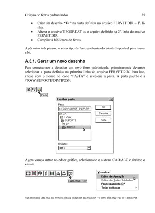 Criação de ferros padronizados 25
TQS Informática Ltda. Rua dos Pinheiros 706 c/2 05422-001 São Paulo SP Tel (011) 3083-2722 Fax (011) 3083-2798
 Criar um desenho “Tn” na pasta definida no arquivo FERVET.DIR – 1a
. li-
nha.
 Alterar o arquivo TIPOSF.DAT ou o arquivo definido na 2a
. linha do arquivo
FERVET.DIR.
 Compilar a biblioteca de ferros.
Após estes três passos, o novo tipo de ferro padronizado estará disponível para inser-
ção.
A.6.1. Gerar um novo desenho
Para começarmos a desenhar um novo ferro padronizado, primeiramente devemos
selecionar a pasta definida na primeira linha do arquivo FERVET.DIR. Para isto,
clique com o mouse no ícone “PASTA” e selecione a pasta. A pasta padrão é a
TQSWSUPORTEDPTIPOSF:
Agora vamos entrar no editor gráfico, selecionando o sistema CAD/AGC e abrindo o
editor:
 