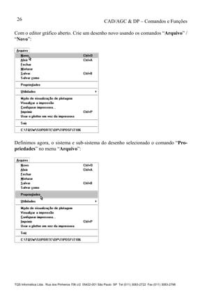 CAD/AGC & DP – Comandos e Funções
TQS Informática Ltda. Rua dos Pinheiros 706 c/2 05422-001 São Paulo SP Tel (011) 3083-2722 Fax (011) 3083-2798
26
Com o editor gráfico aberto. Crie um desenho novo usando os comandos “Arquivo” /
“Novo”:
Definimos agora, o sistema e sub-sistema do desenho selecionado o comando “Pro-
priedades” no menu “Arquivo”:
 