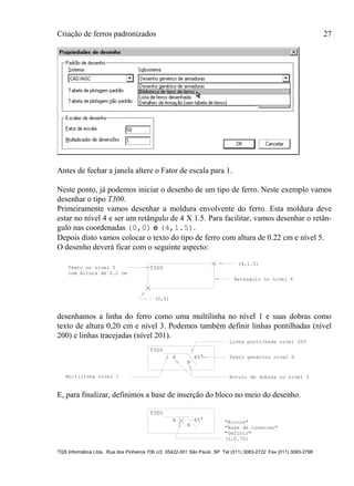 Criação de ferros padronizados 27
TQS Informática Ltda. Rua dos Pinheiros 706 c/2 05422-001 São Paulo SP Tel (011) 3083-2722 Fax (011) 3083-2798
Antes de fechar a janela altere o Fator de escala para 1.
Neste ponto, já podemos iniciar o desenho de um tipo de ferro. Neste exemplo vamos
desenhar o tipo T300.
Primeiramente vamos desenhar a moldura envolvente do ferro. Esta moldura deve
estar no nível 4 e ser um retângulo de 4 X 1.5. Para facilitar, vamos desenhar o retân-
gulo nas coordenadas (0,0) e (4,1.5).
Depois disto vamos colocar o texto do tipo de ferro com altura de 0.22 cm e nível 5.
O desenho deverá ficar com o seguinte aspecto:
(0,0)
(4,1.5)
com Altura de 0.2 cm
T300
Retangulo no nivel 4
Texto no nivel 5
desenhamos a linha do ferro como uma multilinha no nível 1 e suas dobras como
texto de altura 0,20 cm e nível 3. Podemos também definir linhas pontilhadas (nível
200) e linhas tracejadas (nível 201).
A
B
T300
45°
Rotulo de dobras no nivel 3
Linha pontilhada nivel 200
Multilinha nivel 1
Texto generico nivel 0
E, para finalizar, definimos a base de inserção do bloco no meio do desenho.
A
B
T300
"Blocos"
"Definir"
(2,0.75)
45°
"Base de insercao"
 