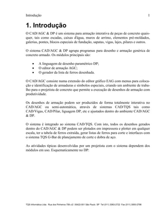 Introdução 1
TQS Informática Ltda. Rua dos Pinheiros 706 c/2 05422-001 São Paulo SP Tel (011) 3083-2722 Fax (011) 3083-2798
1. Introdução
O CAD/AGC & DP é um sistema para armação interativa de peças de concreto quais-
quer, tais como escadas, caixas d'água, muros de arrimo, elementos pré-moldados,
galerias, pontes, blocos especiais de fundação, sapatas, vigas, lajes, pilares e outros.
O sistema CAD/AGC & DP agrupa programas para desenho e armação genérica de
concreto armado. Os módulos principais são:
 A linguagem de desenho paramétrico DP;
 O editor de armação AGC;
 O gerador da lista de ferros desenhada.
O CAD/AGC consiste numa extensão do editor gráfico EAG com menus para coloca-
ção e identificação de armaduras e símbolos especiais, criando um ambiente de traba-
lho para o projetista de concreto que permite a execução de desenhos de armação com
produtividade.
Os desenhos de armação podem ser produzidos de forma totalmente interativa no
CAD/AGC ou semi-automática, através de sistemas CAD/TQS tais como
CAD/Vigas, CAD/Pilar, liguagem DP, etc e ajustados dentro do ambiente CAD/AGC
& DP.
O sistema é integrado ao sistema CAD/TQS. Com isto, todos os desenhos gerados
dentro do CAD/AGC & DP podem ser plotados em impressora e plotter em qualquer
escala, ter a tabela de ferros extraída, gerar listas de ferros para corte e interfaces com
o sistema TQS G-Bar de planejamento de corte e dobra de aço.
As atividades típicas desenvolvidas por um projetista com o sistema dependem dos
módulos em uso. Esquematicamente no DP:
 
