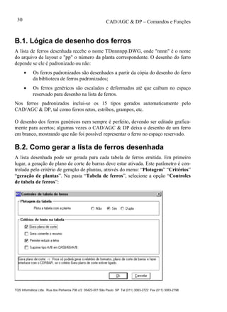 CAD/AGC & DP – Comandos e Funções
TQS Informática Ltda. Rua dos Pinheiros 706 c/2 05422-001 São Paulo SP Tel (011) 3083-2722 Fax (011) 3083-2798
30
B.1. Lógica de desenho dos ferros
A lista de ferros desenhada recebe o nome TDnnnnpp.DWG, onde "nnnn" é o nome
do arquivo de layout e "pp" o número da planta correspondente. O desenho do ferro
depende se ele é padronizado ou não:
 Os ferros padronizados são desenhados a partir da cópia do desenho do ferro
da biblioteca de ferros padronizados;
 Os ferros genéricos são escalados e deformados até que caibam no espaço
reservado para desenho na lista de ferros.
Nos ferros padronizados inclui-se os 15 tipos gerados automaticamente pelo
CAD/AGC & DP, tal como ferros retos, estribos, grampos, etc.
O desenho dos ferros genéricos nem sempre é perfeito, devendo ser editado grafica-
mente para acertos; algumas vezes o CAD/AGC & DP deixa o desenho de um ferro
em branco, mostrando que não foi possível representar o ferro no espaço reservado.
B.2. Como gerar a lista de ferros desenhada
A lista desenhada pode ser gerada para cada tabela de ferros emitida. Em primeiro
lugar, a geração de plano de corte de barras deve estar ativada. Este parâmetro é con-
trolado pelo critério de geração de plantas, através do menu: “Plotagem” “Critérios”
“geração de plantas”. Na pasta “Tabela de ferros”, selecione a opção “Controles
de tabela de ferros”:
 