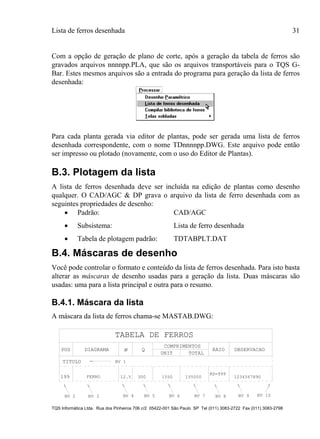Lista de ferros desenhada 31
TQS Informática Ltda. Rua dos Pinheiros 706 c/2 05422-001 São Paulo SP Tel (011) 3083-2722 Fax (011) 3083-2798
Com a opção de geração de plano de corte, após a geração da tabela de ferros são
gravados arquivos nnnnpp.PLA, que são os arquivos transportáveis para o TQS G-
Bar. Estes mesmos arquivos são a entrada do programa para geração da lista de ferros
desenhada:
Para cada planta gerada via editor de plantas, pode ser gerada uma lista de ferros
desenhada correspondente, com o nome TDnnnnpp.DWG. Este arquivo pode então
ser impresso ou plotado (novamente, com o uso do Editor de Plantas).
B.3. Plotagem da lista
A lista de ferros desenhada deve ser incluída na edição de plantas como desenho
qualquer. O CAD/AGC & DP grava o arquivo da lista de ferro desenhada com as
seguintes propriedades de desenho:
 Padrão: CAD/AGC
 Subsistema: Lista de ferro desenhada
 Tabela de plotagem padrão: TDTABPLT.DAT
B.4. Máscaras de desenho
Você pode controlar o formato e conteúdo da lista de ferros desenhada. Para isto basta
alterar as máscaras de desenho usadas para a geração da lista. Duas máscaras são
usadas: uma para a lista principal e outra para o resumo.
B.4.1. Máscara da lista
A máscara da lista de ferros chama-se MASTAB.DWG:
TABELA DE FERROS
POS DIAGRAMA Q
COMPRIMENTOS
UNIT TOTAL
TITULO
199 FERRO 12.5 300 1550 155000
RAIO
RD=999
1234567890
NV 1
NV 2 NV 3 NV 4 NV 5 NV 6 NV 7 NV 8 NV 9 NV 10
OBSERVACAOø
 